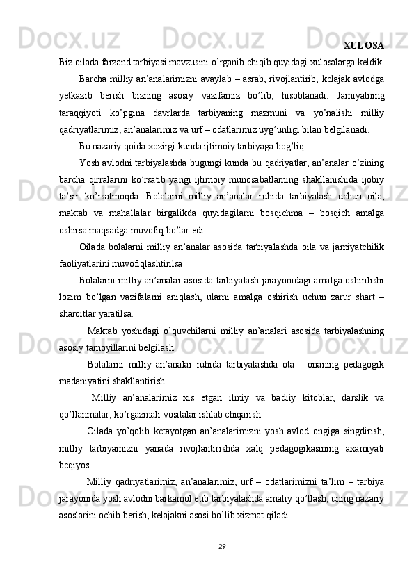 XULOSA
Biz oilada farzand tarbiyasi mavzusini o’rganib chiqib quyidagi xulosalarga keldik.
Barcha  milliy  an’analarimizni   avaylab  – asrab,  rivojlantirib,  kelajak avlodga
yetkazib   berish   bizning   asosiy   vazifamiz   bo’lib,   hisoblanadi.   Jamiyatning
taraqqiyoti   ko’pgina   davrlarda   tarbiyaning   mazmuni   va   yo’nalishi   milliy
qadriyatlarimiz, an’analarimiz va urf – odatlarimiz uyg’unligi bilan belgilanadi.
Bu nazariy qoida xozirgi kunda ijtimoiy tarbiyaga bog’liq.
Yosh avlodni tarbiyalashda bugungi kunda bu qadriyatlar, an’analar o’zining
barcha   qirralarini   ko’rsatib   yangi   ijtimoiy   munosabatlarning   shakllanishida   ijobiy
ta’sir   ko’rsatmoqda.   Bolalarni   milliy   an’analar   ruhida   tarbiyalash   uchun   oila,
maktab   va   mahallalar   birgalikda   quyidagilarni   bosqichma   –   bosqich   amalga
oshirsa maqsadga muvofiq bo’lar edi.
Oilada   bolalarni   milliy   an’analar   asosida   tarbiyalashda   oila   va   jamiyatchilik
faoliyatlarini muvofiqlashtirilsa.
Bolalarni milliy an’analar asosida tarbiyalash jarayonidagi amalga oshirilishi
lozim   bo’lgan   vazifalarni   aniqlash,   ularni   amalga   oshirish   uchun   zarur   shart   –
sharoitlar yaratilsa.
    Maktab   yoshidagi   o’quvchilarni   milliy   an’analari   asosida   tarbiyalashning
asosiy tamoyillarini belgilash.
    Bolalarni   milliy   an’analar   ruhida   tarbiyalashda   ota   –   onaning   pedagogik
madaniyatini shakllantirish.
    Milliy   an’analarimiz   xis   etgan   ilmiy   va   badiiy   kitoblar,   darslik   va
qo’llanmalar, ko’rgazmali vositalar ishlab chiqarish.
    Oilada   yo’qolib   ketayotgan   an’analarimizni   yosh   avlod   ongiga   singdirish,
milliy   tarbiyamizni   yanada   rivojlantirishda   xalq   pedagogikasining   axamiyati
beqiyos.
    Milliy   qadriyatlarimiz,   an’analarimiz,   urf   –   odatlarimizni   ta’lim   –   tarbiya
jarayonida yosh avlodni barkamol etib tarbiyalashda amaliy qo’llash, uning nazariy
asoslarini ochib berish, kelajakni asosi bo’lib xizmat qiladi.
29