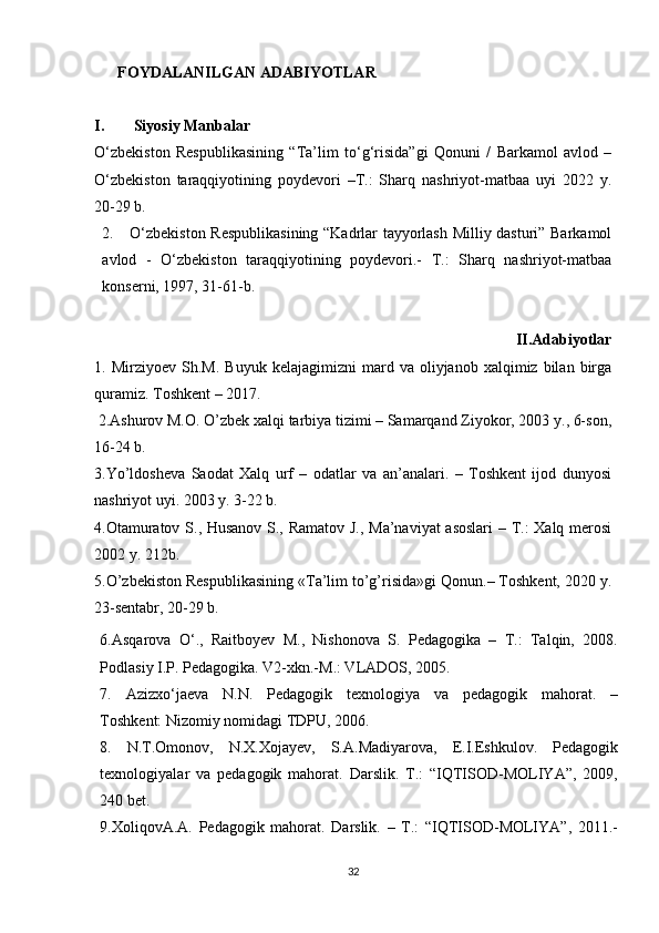 FOYDALANILGAN ADABIYOTLAR
I.  Siyosiy Manbalar 
О ‘zbekiston   Respublikasining   “Ta’lim   t о ‘g‘risida”gi   Qonuni   /   Barkamol   avlod   –
О ‘zbekiston   taraqqiyotining   poydevori   –T.:   Sharq   nashriyot-matbaa   uyi   2022   y.
20-29 b.
2. О ‘zbekiston Respublikasining “Kadrlar tayyorlash Milliy dasturi” Barkamol
avlod   -   О ‘zbekiston   taraqqiyotining   poydevori.-   T.:   Sharq   nashriyot-matbaa
konserni, 1997, 31-61-b.
                                                            II.Adabiyotlar
1.  Mirziyoev   Sh.M.   Buyuk   kelajagimizni   mard   va  oliyjanob   xalqimiz  bilan   birga
quramiz. Toshkent – 2017.
 2. Ashurov M.O. O’zbek xalqi tarbiya tizimi – Samarqand Ziyokor, 2003 y., 6-son,
16-24 b.
3.Yo’ldosheva   Saodat   Xalq   urf   –   odatlar   va   an’analari.   –   Toshkent   ijod   dunyosi
nashriyot uyi. 2003 y. 3-22 b.
4.Otamuratov S., Husanov S., Ramatov J., Ma’naviyat asoslari  – T.: Xalq merosi
2002 y. 212b.
5.O’zbekiston Respublikasining «Ta’lim to’g’risida»gi Qonun.– Toshkent, 2020 y.
23-sentabr, 20-29 b.
6.Asqarova   O‘.,   Raitboyev   M.,   Nishonova   S.   Pedagogika   –   T.:   Talqin,   2008.
Podlasiy I.P. Pedagogika. V2-xkn.-M.: VLADOS, 2005.
7.   Azizxo‘jaeva   N.N.   Pedagogik   texnologiya   va   pedagogik   mahorat.   –
Toshkent:   Nizomiy nomidagi TDPU , 2006.
8.   N.T.Omonov,   N.X.Xojayev,   S.A.Madiyarova,   E.I.Eshkulov.   Pedagogik
texnologiyalar   va   pedagogik   mahorat.   Darslik.   T.:   “IQTISOD-MOLIYA”,   2009,
240 bet.
9.XoliqovA.A.   Pedagogik   mahorat.   Darslik.   –   T.:   “IQTISOD-MOLIYA”,   2011.-
32