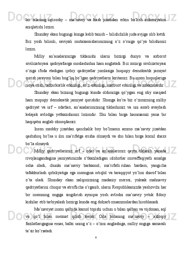 bir   oilaning   iqtisodiy   –   ma’naviy   va   kasb   jixatidan   erkin   bo’lish   imkoniyatini
aniqlatishi lozim.
Shunday ekan bugungi kunga kelib tanish – bilishchilik juda avjiga olib ketdi.
Biz   yosh   bilimli,   saviyali   mutaxassislarimizning   o’z   o’rniga   qo’ya   bilishimiz
lozim.
Milliy   an’analarimizga   tiklanishi   ularni   hozirgi   dunyo   va   axborot
sivilizatsiyasi qadriyatlarga moslashishni ham anglatadi. Biz xozirgi sivilizatsiyasi
o’ziga   ifoda   etadigan   ijobiy   qadriyatlar   jumlasiga   huquqiy   demokratik   jamiyat
qurish jarayoni bilan bog’liq bo’lgan qadriyatlarni kiritamiz. Bu inson huquqlariga
rioya etish, tadbirkorlik erkinligi, so’z erkinligi, matbuot erkinligi va xokazolardir.
Shunday   ekan   bizning   bugungi   kunda   oldimizga   qo’ygan   eng   oliy   maqsad
ham   xuquqiy   demokratik   jamiyat   qurishdir.   Shunga   ko’ra   biz   o’zimizning   milliy
qadriyat   va   urf   –   odatlari,   an’analarimizning   tiklashimiz   va   uni   asrab   avaylash
kelajak   avlodga   yetkazishimiz   lozimdir.   Shu   bilan   birga   hammamiz   yana   bir
haqiqatni anglab olmoqdamiz.
Inson   moddiy   jixatdan   qanchalik   boy   bo’lmasin   ammo   ma’naviy   jixatdan
qashshoq   bo’lsa   u   ilm   ma’rifatga   erisha   olmaydi   va   shu   bilan   birga   komil   shaxs
bo’la olmaydi.
Milliy   qadriyatlarimiz   urf   –   odat   va   an’analarimiz   qayta   tiklanib   yanada
rivojlangandagina   jamiyatimizda   o’tkaziladigan   islohotlar   muvaffaqiyatli   amalga
osha   oladi,   chunki   ma’naviy   barkamol,   ma’rifatli   ruhan   bardam ,   yangicha
tafakkurlash   qobiliyatiga   ega   insongina   istiqlol   va   taraqqiyot   yo’lini   sharof   bilan
o’ta   oladi.   Shunday   ekan   xalqimizning   madaniy   merosi,   yuksak   mahnaviy
qadriyatlarini chuqur va atroflicha o’rganib, ularni Respublikamizda yashovchi har
bir   insonning   ongiga   singdirish   ayniqsa   yosh   avlodni   ma’naviy   yetuk   fidoiy
kishilar etib tarbiyalash hozirgi kunda eng dolzarb muammolardan hisoblanadi.
Ma’naviyat inson qalbida kamol topishi uchun u bilan qalban va vijdonan, aql
va   qo’l   bilan   mexnat   qilish   kerak.   Oila   bolaning   ma’naviy   –   axloqiy
fazilatlarigagina emas, balki uning o’z – o’zini anglashiga, milliy ongiga samarali
ta’sir ko’rsatadi.
6