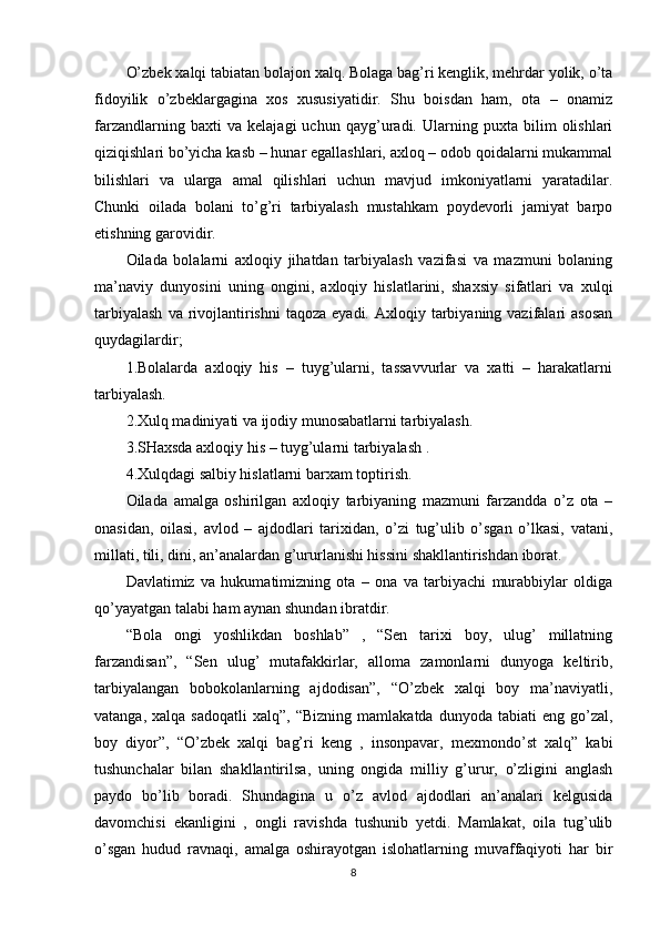 O’zbek xalqi tabiatan bolajon xalq. Bolaga bag’ri kenglik, mehrdar yolik, o’ta
fidoyilik   o’zbeklargagina   xos   xususiyatidir.   Shu   boisdan   ham,   ota   –   onamiz
farzandlarning   baxti   va   kelajagi   uchun   qayg’uradi.   Ularning   puxta   bilim   olishlari
qiziqishlari bo’yicha kasb – hunar egallashlari, axloq – odob qoidalarni mukammal
bilishlari   va   ularga   amal   qilishlari   uchun   mavjud   imkoniyatlarni   yaratadilar.
Chunki   oilada   bolani   to’g’ri   tarbiyalash   mustahkam   poydevorli   jamiyat   barpo
etishning garovidir.
Oilada   bolalarni   axloqiy   jihatdan   tarbiyalash   vazifasi   va   mazmuni   bolaning
ma’naviy   dunyosini   uning   ongini,   axloqiy   hislatlarini,   shaxsiy   sifatlari   va   xulqi
tarbiyalash   va rivojlantirishni  taqoza  eyadi.  Axloqiy tarbiyaning vazifalari  asosan
quydagilardir;
1.Bolalarda   axloqiy   his   –   tuyg’ularni,   tassavvurlar   va   xatti   –   harakatlarni
tarbiyalash.
2.Xulq madiniyati va ijodiy munosabatlarni tarbiyalash.
3.SHaxsda axloqiy his – tuyg’ularni tarbiyalash .
4.Xulqdagi salbiy hislatlarni barxam toptirish.
Oilada   amalga   oshirilgan   axloqiy   tarbiyaning   mazmuni   farzandda   o’z   ota   –
onasidan,   oilasi,   avlod   –   ajdodlari   tarixidan,   o’zi   tug’ulib   o’sgan   o’lkasi,   vatani,
millati, tili, dini, an’analardan g’ururlanishi hissini shakllantirishdan iborat.
Davlatimiz   va   hukumatimizning   ota   –   ona   va   tarbiyachi   murabbiylar   oldiga
qo’yayatgan talabi ham aynan shundan ibratdir.
“Bola   ongi   yoshlikdan   boshlab”   ,   “Sen   tarixi   boy,   ulug’   millatning
farzandisan”,   “Sen   ulug’   mutafakkirlar,   alloma   zamonlarni   dunyoga   keltirib,
tarbiyalangan   bobokolanlarning   ajdodisan”,   “O’zbek   xalqi   boy   ma’naviyatli,
vatanga,  xalqa  sadoqatli  xalq”,  “Bizning   mamlakatda  dunyoda  tabiati  eng   go’zal,
boy   diyor”,   “O’zbek   xalqi   bag’ri   keng   ,   insonpavar,   mexmondo’st   xalq”   kabi
tushunchalar   bilan   shakllantirilsa,   uning   ongida   milliy   g’urur,   o’zligini   anglash
paydo   bo’lib   boradi.   Shundagina   u   o’z   avlod   ajdodlari   an’analari   kelgusida
davomchisi   ekanligini   ,   ongli   ravishda   tushunib   yetdi.   Mamlakat,   oila   tug’ulib
o’sgan   hudud   ravnaqi,   amalga   oshirayotgan   islohatlarning   muvaffaqiyoti   har   bir
8 