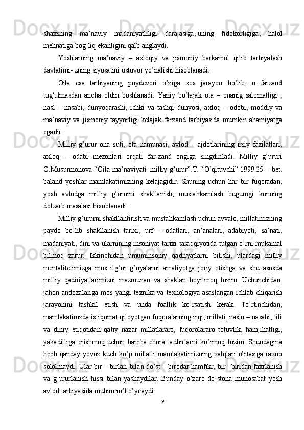 shaxsning   ma’naviy   madaniyatliligi   darajasiga,   uning   fidokorligiga ,   halol
mehnatiga bog’liq ekanligini qalb anglaydi.
Yoshlarning   ma’naviy   –   axloqiy   va   jismoniy   barkamol   qilib   tarbiyalash
davlatimi- zning siyosatini ustuvor yo’nalishi hisoblanadi.
Oila   esa   tarbiyaning   poydevori   o’ziga   xos   jarayon   bo’lib,   u   farzand
tug'ulmasdan   ancha   oldin   boshlanadi.   Yaniy   bo’lajak   ota   –   onanig   salomatligi   ,
nasl   –   nasabi,   dunyoqarashi,   ichki   va   tashqi   dunyosi,   axloq   –   odobi,   moddiy   va
ma’naviy   va   jismoniy   tayyorligi   kelajak   farzand   tarbiyasida   mumkin   ahamiyatga
egadir.
Milliy   g’urur   ona   suti,   ota   namunasi,   avlod   –   ajdotlarining   irsiy   fazilatlari,
axloq   –   odabi   mezonlari   orqali   far-zand   ongiga   singdiriladi.   Milliy   g’ururi
O.Musurmonova “Oila ma’naviyati–milliy g’urur”.T. “O’qituvchi”.1999.25 – bet.
baland   yoshlar   mamlakatimizning   kelajagidir.   Shuning   uchun   har   bir   fuqoradan,
yosh   avlodga   milliy   g’ururni   shakllanish,   mustahkamlash   bugumgi   kunning
dolzarb masalasi hisoblanadi.
Milliy g’ururni shakllantirish va mustahkamlash uchun avvalo, millatimizning
paydo   bo’lib   shakllanish   tarixi,   urf   –   odatlari,   an’analari,   adabiyoti,   sa’nati,
madaniyati, dini va ularnining insoniyat tarixi taraqqiyotida tutgan o’rni mukamal
bilmoq   zarur.   Ikkinchidan   umuminsoniy   qadriyatlarni   bilishi,   ulardagi   milliy
mentalitetimizga   mos   ilg’or   g’oyalarni   amaliyotga   joriy   etishga   va   shu   asosda
milliy   qadiriyatlarimizni   mazmunan   va   shaklan   boyitmoq   lozim.   Uchunchidan,
jahon andozalariga mos yangi  texnika va texnologiya asaslangan  ichlab chiqarish
jarayonini   tashkil   etish   va   unda   foallik   ko’rsatish   kerak.   To’rtinchidan,
mamlakatimzda istiqomat qiloyotgan fuqoralarning irqi, millati, naslu – nasabi, tili
va   diniy   etiqotidan   qatiy   nazar   millatlararo,   fuqorolararo   totuvlik,   hamjihatligi,
yakadilliga   erishmoq   uchun   barcha   chora   tadbirlarni   ko’rmoq   lozim.   Shundagina
hech  qanday yovuz  kuch  ko’p  millatli   mamlakatimizning xalqlari   o’rtasiga  raxno
sololmaydi. Ular bir – birlari bilan do’st – birodar hamfikr, bir –biridan faxrlanish
va   g’ururlanish   hissi   bilan   yashaydilar.   Bunday   o’zaro   do’stona   munosabat   yosh
avlod tarbiyasida muhim ro’l o’ynaydi.
9