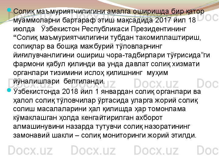 
Солиқ маъмуриятчилигини амалга оширишда бир қатор 
муаммоларни бартараф этиш мақсадида 2017 йил 18 
июлда   Ўзбекистон Республикаси Президентининг   
“ Солиқ маъмуриятчилигини тубдан такомиллаштириш, 
солиқлар ва бошқа мажбурий тўловларнинг 
йиғилувчанлигини ошириш чора-тадбирлари тўғрисида”ги 
фармони қабул қилинди ва унда давлат солиқ хизмати 
органлари тизимини ислоҳ қилишнинг  муҳим 
йўналишлари  белгиланди.

Ўзбекистонда 2018 йил 1 январдан солиқ органлари ва 
ҳалол солиқ тўловчилар ўртасида уларга жорий солиқ 
солиш масалаларини ҳал қилишда ҳар томонлама 
кўмаклашган ҳолда кенгайтирилган ахборот 
алмашинувини назарда тутувчи солиқ назоратининг 
замонавий шакли – солиқ мониторинги жорий этилди.	
  