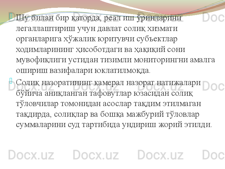 
Шу билан бир қаторда, реал иш ўринларини 
легаллаштириш учун давлат солиқ хизмати 
органларига хўжалик юритувчи субъектлар 
ходимларининг ҳисоботдаги ва ҳақиқий сони 
мувофиқлиги устидан тизимли мониторингни амалга 
ошириш вазифалари юклатилмоқда.

Солиқ назоратининг камерал назорат натижалари 
бўйича аниқланган тафовутлар юзасидан солиқ 
тўловчилар томонидан асослар тақдим этилмаган 
тақдирда, солиқлар ва бошқа мажбурий тўловлар 
суммаларини суд тартибида ундириш жорий этилди.   