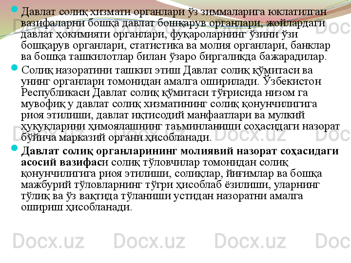 
Давлат солиқ хизмати органлари ўз зиммаларига юклатилган 
вазифаларни бошқа давлат бошқарув органлари, жойлардаги 
давлат ҳокимияти органлари, фуқароларнинг ўзини ўзи 
бошқарув органлари, статистика ва молия органлари, банклар 
ва бошқа ташкилотлар билан ўзаро биргаликда бажарадилар. 

Солиқ назоратини ташкил этиш Давлат солиқ қўмитаси ва 
унинг органлари томонидан амалга оширилади. Ўзбекистон 
Республикаси Давлат солиқ қўмитаси тўғрисида низом га 
мувофиқ у давлат солиқ хизматининг солиқ қонунчилигига 
риоя этилиши, давлат иқтисодий манфаатлари ва мулкий 
ҳуқуқларини ҳимоялашнинг таъминланиши соҳасидаги назорат 
бўйича марказий органи ҳисобланади. 

Давлат солиқ органларининг молиявий назорат соҳасидаги 
асосий вазифас и солиқ тўловчилар томонидан солиқ 
қонунчилигига риоя этилиши, солиқлар, йиғимлар ва бошқа 
мажбурий тўловларнинг тўгри ҳисоблаб ёзилиши, уларнинг 
тўлиқ ва ўз вақтида тўланиши устидан назоратни амалга 
ошириш ҳисобланади.  