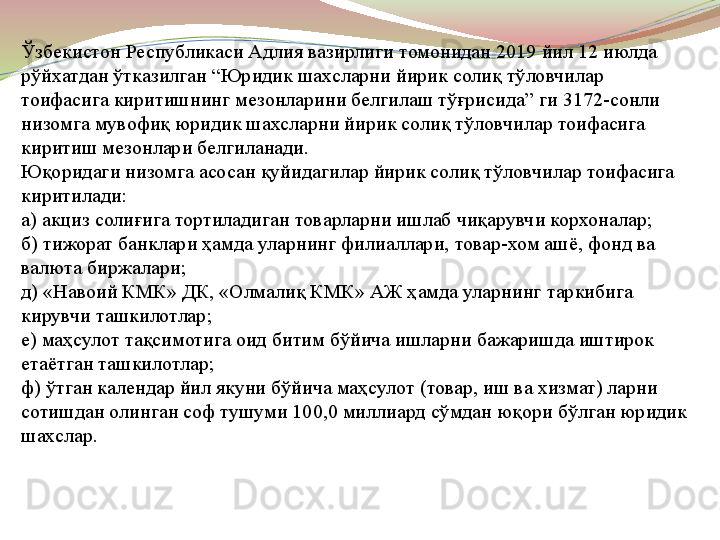 Ўзбекистон Республикаси Адлия вазирлиги томонидан  2019  йил  12  июлда 
рўйхатдан ўтказилган  “ Юридик шахсларни йирик солиқ тўловчилар 
тоифасига киритишнинг мезонларини белгилаш тўғрисида ”  ги  3172- сонли 
низомга мувофиқ юридик шахсларни йирик солиқ тўловчилар тоифасига 
киритиш мезонлари белгиланади .
Юқоридаги низомга асосан қуйидагилар йирик солиқ тўловчилар тоифасига 
киритилади :
а )  акциз солиғига тортиладиган товарларни ишлаб чиқарувчи корхоналар ;
б )  тижорат банклари ҳамда уларнинг филиаллари ,  товар - хом ашё ,  фонд ва 
валюта биржалари ;
д ) « Навоий КМК »  ДК , « Олмалиқ КМК »  АЖ ҳамда уларнинг таркибига 
кирувчи ташкилотлар ;
е )  маҳсулот тақсимотига оид битим бўйича ишларни бажаришда иштирок 
етаётган ташкилотлар ;
ф )  ўтган календар йил якуни бўйича маҳсулот  ( товар ,  иш ва хизмат )  ларни 
сотишдан олинган соф тушуми  100,0  миллиард сўмдан юқори бўлган юридик 
шахслар .  