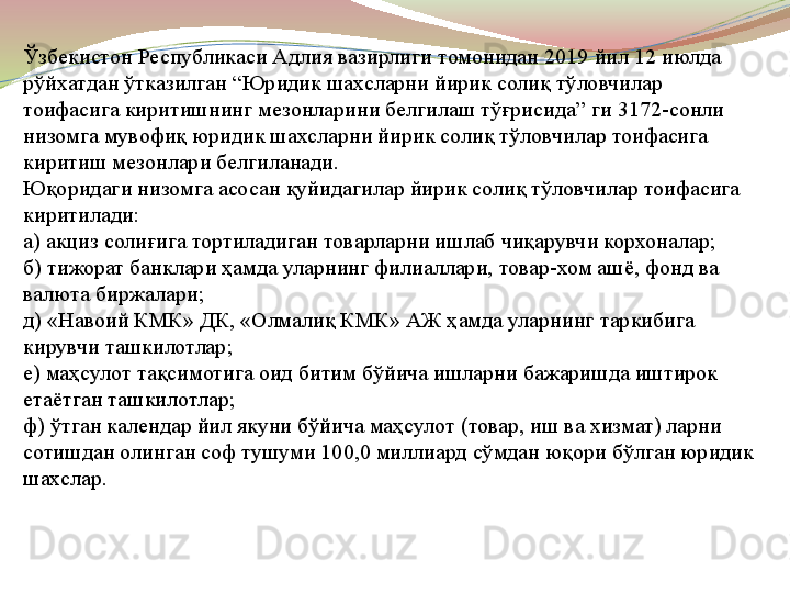 Ўзбекистон Республикаси Адлия вазирлиги томонидан  2019  йил  12  июлда 
рўйхатдан ўтказилган  “ Юридик шахсларни йирик солиқ тўловчилар 
тоифасига киритишнинг мезонларини белгилаш тўғрисида ”  ги  3172- сонли 
низомга мувофиқ юридик шахсларни йирик солиқ тўловчилар тоифасига 
киритиш мезонлари белгиланади .
Юқоридаги низомга асосан қуйидагилар йирик солиқ тўловчилар тоифасига 
киритилади :
а )  акциз солиғига тортиладиган товарларни ишлаб чиқарувчи корхоналар ;
б )  тижорат банклари ҳамда уларнинг филиаллари ,  товар - хом ашё ,  фонд ва 
валюта биржалари ;
д ) « Навоий КМК »  ДК , « Олмалиқ КМК »  АЖ ҳамда уларнинг таркибига 
кирувчи ташкилотлар ;
е )  маҳсулот тақсимотига оид битим бўйича ишларни бажаришда иштирок 
етаётган ташкилотлар ;
ф )  ўтган календар йил якуни бўйича маҳсулот  ( товар ,  иш ва хизмат )  ларни 
сотишдан олинган соф тушуми  100,0  миллиард сўмдан юқори бўлган юридик 
шахслар .