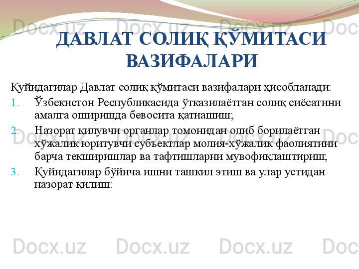 ДАВЛАТ СОЛИ Қ ҚЎМИТАСИ 
ВАЗИФАЛАРИ
Қуйидагилар Давлат солиқ қўмитаси вазифалари ҳисобланади:
1. Ўзбекистон Республикасида ўтказилаётган солиқ сиёсатини 
амалга оширишда бевосита қатнашиш;
2. Назорат қилувчи органлар томонидан олиб борилаётган 
хўжалик юритувчи субъектлар молия-хўжалик фаолиятини 
барча текширишлар ва тафтишларни мувофиқлаштириш;
3. Қуйидагилар бўйича ишни ташкил этиш ва улар устидан 
назорат қилиш: 