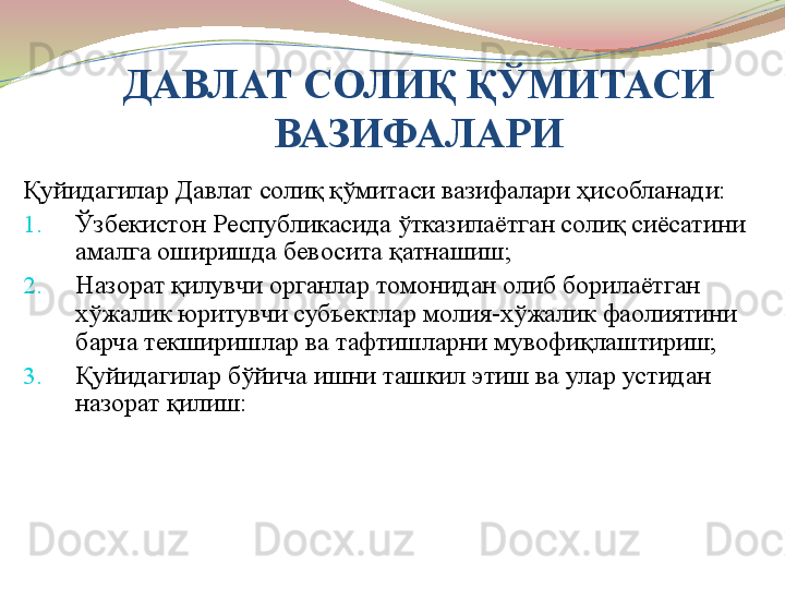 ДАВЛАТ СОЛИ Қ ҚЎМИТАСИ 
ВАЗИФАЛАРИ
Қуйидагилар Давлат солиқ қўмитаси вазифалари ҳисобланади:
1. Ўзбекистон Республикасида ўтказилаётган солиқ сиёсатини 
амалга оширишда бевосита қатнашиш;
2. Назорат қилувчи органлар томонидан олиб борилаётган 
хўжалик юритувчи субъектлар молия-хўжалик фаолиятини 
барча текширишлар ва тафтишларни мувофиқлаштириш;
3. Қуйидагилар бўйича ишни ташкил этиш ва улар устидан 
назорат қилиш: