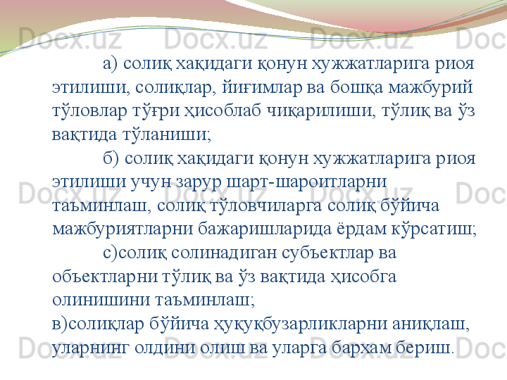 а) солиқ хақидаги қонун хужжатларига риоя 
этилиши, солиқлар, йиғимлар ва бошқа мажбурий 
тўловлар тўғри ҳисоблаб чиқарилиши, тўлиқ ва ўз 
вақтида тўланиши;
б) солиқ хақидаги қонун хужжатларига риоя 
этилиши учун зарур шарт-шароитларни 
таъминлаш, солиқ тўловчиларга солиқ бўйича 
мажбуриятларни бажаришларида ёрдам кўрсатиш;
с)солиқ солинадиган субъектлар ва 
объектларни тўлиқ ва ўз вақтида ҳисобга 
олинишини таъминлаш;
в ) солиқлар бўйича ҳуқуқбузарликларни аниқлаш, 
уларнинг олдини олиш ва уларга бархам бериш .  