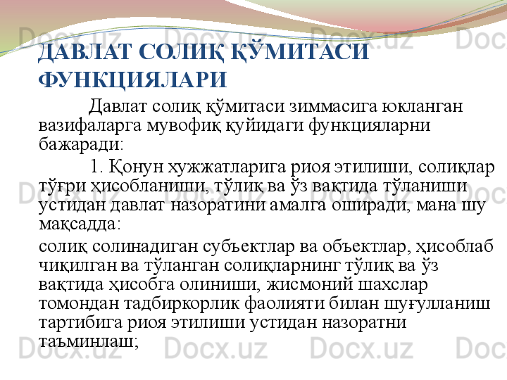 ДАВЛАТ СОЛИ Қ ҚЎМИТАСИ 
ФУНКЦИЯЛАРИ
Давлат солиқ қўмитаси зиммасига юкланган 
вазифаларга мувофиқ қуйидаги функцияларни 
бажаради:
1. Қонун хужжатларига риоя этилиши, солиқлар 
тўғри ҳисобланиши, тўлиқ ва ўз вақтида тўланиши 
устидан давлат назоратини амалга оширади, мана шу 
мақсадда:
солиқ солинадиган субъектлар ва объектлар, ҳисоблаб 
чиқилган ва тўланган солиқларнинг тўлиқ ва ўз 
вақтида ҳисобга олиниши, жисмоний шахслар 
томондан тадбиркорлик фаолияти билан шуғулланиш 
тартибига риоя этилиши устидан назоратни 
таъминлаш; 