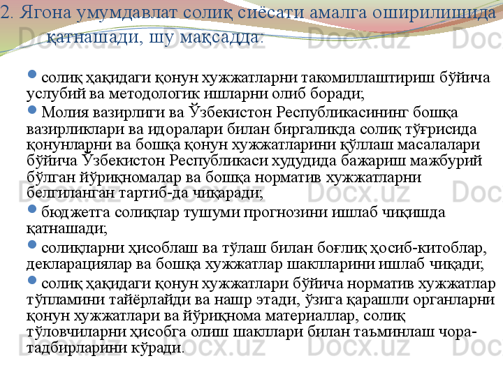 
2. Ягона умумдавлат солиқ сиёсати амалга оширилишида 
қатнашади, шу мақсадда:

солиқ ҳақидаги қонун хужжатларни такомиллаштириш бўйича 
услубий ва методологик ишларни олиб боради;

Молия вазирлиги ва Ўзбекистон Республикасининг бошқа 
вазирликлари ва идоралари билан биргаликда солиқ тўғрисида 
қонунларни ва бошқа қонун хужжатларини қўллаш масалалари 
бўйича Ўзбекистон Республикаси худудида бажариш мажбурий 
бўлган йўриқномалар ва бошқа норматив хужжатларни 
белгиланган тартиб-да чиқаради;

бюджетга солиқлар тушуми прогнозини ишлаб чиқишда 
қатнашади;

солиқларни ҳисоблаш ва тўлаш билан боғлиқ ҳосиб-китоблар, 
декларациялар ва бошқа хужжатлар шаклларини ишлаб чиқади;

солиқ ҳақидаги қонун хужжатлари бўйича норматив хужжатлар 
тўпламини тайёрлайди ва нашр этади, ўзига қарашли органларни 
қонун хужжатлари ва йўриқнома материаллар, солиқ 
тўловчиларни ҳисобга олиш шакллари билан таъминлаш чора-
тадбирларини кўради. 