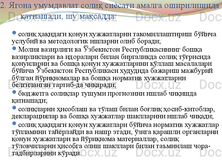 2. Ягона умумдавлат солиқ сиёсати амалга оширилишида 
қатнашади, шу мақсадда:
солиқ ҳақидаги қонун хужжатларни такомиллаштириш бўйича 
услубий ва методологик ишларни олиб боради;
Молия вазирлиги ва Ўзбекистон Республикасининг бошқа 
вазирликлари ва идоралари билан биргаликда солиқ тўғрисида 
қонунларни ва бошқа қонун хужжатларини қўллаш масалалари 
бўйича Ўзбекистон Республикаси худудида бажариш мажбурий 
бўлган йўриқномалар ва бошқа норматив хужжатларни 
белгиланган тартиб-да чиқаради;
бюджетга солиқлар тушуми прогнозини ишлаб чиқишда 
қатнашади;
солиқларни ҳисоблаш ва тўлаш билан боғлиқ ҳосиб-китоблар, 
декларациялар ва бошқа хужжатлар шаклларини ишлаб чиқади;
солиқ ҳақидаги қонун хужжатлари бўйича норматив хужжатлар 
тўпламини тайёрлайди ва нашр этади, ўзига қарашли органларни 
қонун хужжатлари ва йўриқнома материаллар, солиқ 
тўловчиларни ҳисобга олиш шакллари билан таъминлаш чора-
тадбирларини кўради.