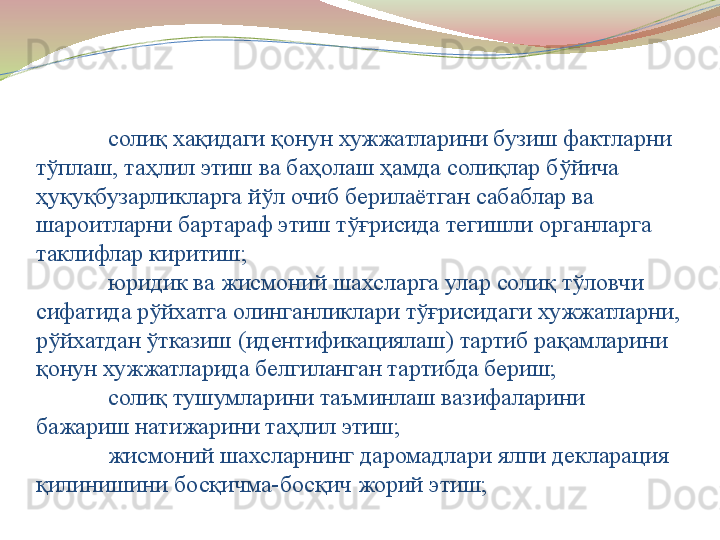 солиқ хақидаги қонун хужжатларини бузиш фактларни 
тўплаш, таҳлил этиш ва баҳолаш ҳамда солиқлар бўйича 
ҳуқуқбузарликларга йўл очиб берилаётган сабаблар ва 
шароитларни бартараф этиш тўғрисида тегишли органларга 
таклифлар киритиш;
юридик ва жисмоний шахсларга улар солиқ тўловчи 
сифатида рўйхатга олинганликлари тўғрисидаги хужжатларни, 
рўйхатдан ўтказиш (идентификациялаш) тартиб рақамларини 
қонун хужжатларида белгиланган тартибда бериш;
солиқ тушумларини таъминлаш вазифаларини 
бажариш натижарини таҳлил этиш;
жисмоний шахсларнинг даромадлари ялпи декларация 
қилинишини босқичма-босқич жорий этиш; 