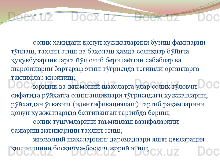 солиқ хақидаги қонун хужжатларини бузиш фактларни 
тўплаш, таҳлил этиш ва баҳолаш ҳамда солиқлар бўйича 
ҳуқуқбузарликларга йўл очиб берилаётган сабаблар ва 
шароитларни бартараф этиш тўғрисида тегишли органларга 
таклифлар киритиш;
юридик ва жисмоний шахсларга улар солиқ тўловчи 
сифатида рўйхатга олинганликлари тўғрисидаги хужжатларни, 
рўйхатдан ўтказиш (идентификациялаш) тартиб рақамларини 
қонун хужжатларида белгиланган тартибда бериш;
солиқ тушумларини таъминлаш вазифаларини 
бажариш натижарини таҳлил этиш;
жисмоний шахсларнинг даромадлари ялпи декларация 
қилинишини босқичма-босқич жорий этиш;