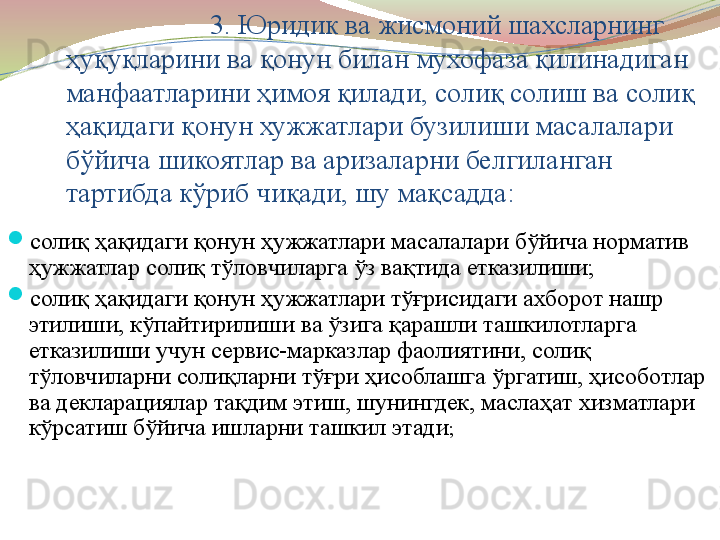 3. Юридик ва жисмоний шахсларнинг 
ҳуқуқларини ва қонун билан мухофаза қилинадиган 
манфаатларини ҳимоя қилади, солиқ солиш ва солиқ 
ҳақидаги қонун хужжатлари бузилиши масалалари 
бўйича шикоятлар ва аризаларни белгиланган 
тартибда кўриб чиқади, шу мақсадда:  

солиқ ҳақидаги қонун ҳужжатлари масалалари бўйича норматив 
ҳужжатлар солиқ тўловчиларга ўз вақтида етказилиши;

солиқ ҳақидаги қонун ҳужжатлари тўғрисидаги ахборот нашр 
этилиши, кўпайтирилиши ва ўзига қарашли ташкилотларга 
етказилиши учун сервис-марказлар фаолиятини, солиқ 
тўловчиларни солиқларни тўғри ҳисоблашга ўргатиш, ҳисоботлар 
ва декларациялар тақдим этиш, шунингдек, маслаҳат хизматлари 
кўрсатиш бўйича ишларни ташкил этади ; 