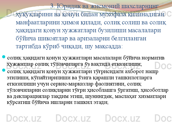 3. Юридик ва жисмоний шахсларнинг 
ҳуқуқларини ва қонун билан мухофаза қилинадиган 
манфаатларини ҳимоя қилади, солиқ солиш ва солиқ 
ҳақидаги қонун хужжатлари бузилиши масалалари 
бўйича шикоятлар ва аризаларни белгиланган 
тартибда кўриб чиқади, шу мақсадда:  
солиқ ҳақидаги қонун ҳужжатлари масалалари бўйича норматив 
ҳужжатлар солиқ тўловчиларга ўз вақтида етказилиши;
солиқ ҳақидаги қонун ҳужжатлари тўғрисидаги ахборот нашр 
этилиши, кўпайтирилиши ва ўзига қарашли ташкилотларга 
етказилиши учун сервис-марказлар фаолиятини, солиқ 
тўловчиларни солиқларни тўғри ҳисоблашга ўргатиш, ҳисоботлар 
ва декларациялар тақдим этиш, шунингдек, маслаҳат хизматлари 
кўрсатиш бўйича ишларни ташкил этади ;