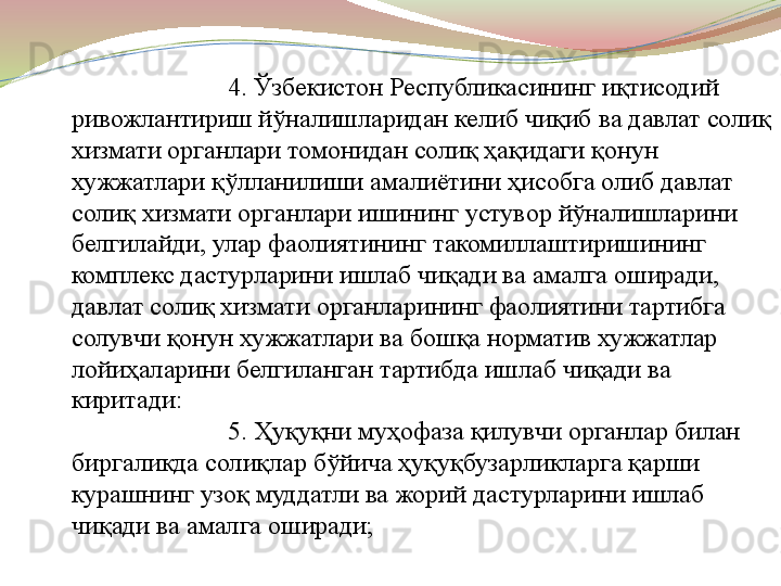 4. Ўзбекистон Республикасининг иқтисодий 
ривожлантириш йўналишларидан келиб чиқиб ва давлат солиқ 
хизмати органлари томонидан солиқ ҳақидаги қонун 
хужжатлари қўлланилиши амалиётини ҳисобга олиб давлат 
солиқ хизмати органлари ишининг устувор йўналишларини 
белгилайди, улар фаолиятининг такомиллаштиришининг 
комплекс дастурларини ишлаб чиқади ва амалга оширади, 
давлат солиқ хизмати органларининг фаолиятини тартибга 
солувчи қонун хужжатлари ва бошқа норматив хужжатлар 
лойиҳаларини белгиланган тартибда ишлаб чиқади ва 
киритади:
5. Ҳуқуқни муҳофаза қилувчи органлар билан 
биргаликда солиқлар бўйича ҳуқуқбузарликларга қарши 
курашнинг узоқ муддатли ва жорий дастурларини ишлаб 
чиқади ва амалга оширади; 