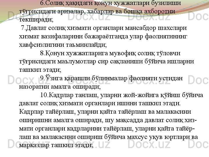 6.Солиқ ҳақидаги қонун хужжатлари бузилиши 
тўғрисидаги аризалар, хабарлар ва бошқа ахборотни 
текширади;
 7.Давлат солиқ хизмати органлари мансабдор шахслари 
хизмат вазифаларини бажараётганда улар фаолиятининг 
хавфсизлигини таъминлайди;
8.Қонун хужжатларига мувофиқ солиқ тўловчи 
тўғрисидаги маълумотлар сир сақланиши бўйича ишларни 
ташкил этади;
9.Ўзига қарашли бўлинмалар фаолияти устидан 
назоратни амалга оширади;
10.Кадрлар танлаш, уларни жой-жойига қўйиш бўйича 
давлат солиқ хизмати органлари ишини ташкил этади. 
Кадрлар тайёрлаш, уларни қайта тайёрлаш ва малакасини 
оширишни амалга оширади, шу мақсадда давлат солиқ хиз-
мати органлари кадрларини тайёрлаш, уларни қайта тайёр-
лаш ва малакасини ошириш бўйича махсус уқув юртлари ва 
марказлар ташкил этади; 