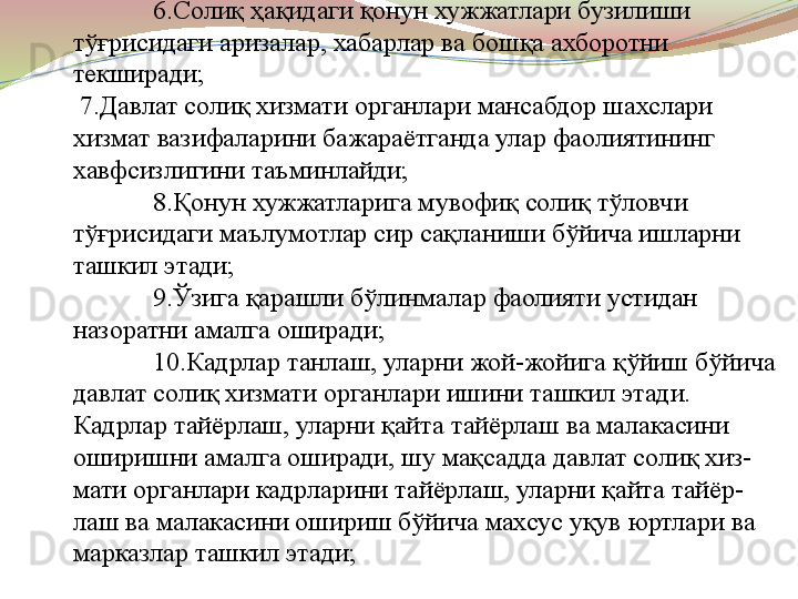 6.Солиқ ҳақидаги қонун хужжатлари бузилиши 
тўғрисидаги аризалар, хабарлар ва бошқа ахборотни 
текширади;
 7.Давлат солиқ хизмати органлари мансабдор шахслари 
хизмат вазифаларини бажараётганда улар фаолиятининг 
хавфсизлигини таъминлайди;
8.Қонун хужжатларига мувофиқ солиқ тўловчи 
тўғрисидаги маълумотлар сир сақланиши бўйича ишларни 
ташкил этади;
9.Ўзига қарашли бўлинмалар фаолияти устидан 
назоратни амалга оширади;
10.Кадрлар танлаш, уларни жой-жойига қўйиш бўйича 
давлат солиқ хизмати органлари ишини ташкил этади. 
Кадрлар тайёрлаш, уларни қайта тайёрлаш ва малакасини 
оширишни амалга оширади, шу мақсадда давлат солиқ хиз-
мати органлари кадрларини тайёрлаш, уларни қайта тайёр-
лаш ва малакасини ошириш бўйича махсус уқув юртлари ва 
марказлар ташкил этади;