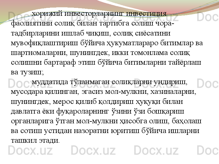 хорижий инвесторларнинг инвестиция 
фаолиятини солиқ билан тартибга солиш чора-
тадбирларини ишлаб чиқиш, солиқ сиёсатини 
мувофиқлаштириш бўйича ҳукуматлараро битимлар ва 
шартномаларни, шунингдек, икки томонлама солиқ 
солишни бартараф этиш бўйича битимларни тайёрлаш 
ва тузиш;
муддатида тўланмаган солиқларни ундириш, 
мусодара қилинган, эгасиз мол-мулкни, хазиналарни, 
шунингдек, мерос қилиб қолдириш ҳуқуқи билан 
давлатга ёки фуқароларнинг ўзини ўзи бошқариш 
органларига ўтган мол-мулкни ҳисобга олиш, баҳолаш 
ва сотиш устидан назоратни   юритиш бўйича ишларни 
ташкил этади. 