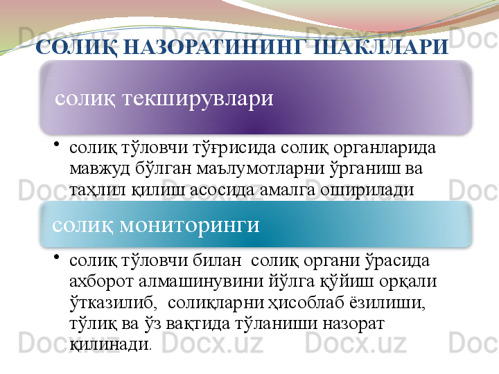 СОЛИҚ НАЗОРАТИНИНГ ШАКЛЛАРИ
солиқ текширувлари
•
солиқ тўловчи тўғрисида солиқ органларида 
мавжуд бўлган маълумотларни ўрганиш ва 
таҳлил қилиш асосида амалга оширилади
солиқ мониторинги 
•
солиқ тўловчи билан  солиқ органи ўрасида 
ахборот алмашинувини йўлга қўйиш орқали 
ўтказилиб,  солиқларни ҳисоблаб ёзилиши, 
тўлиқ ва ўз вақтида тўланиши назорат 
қилинади.   