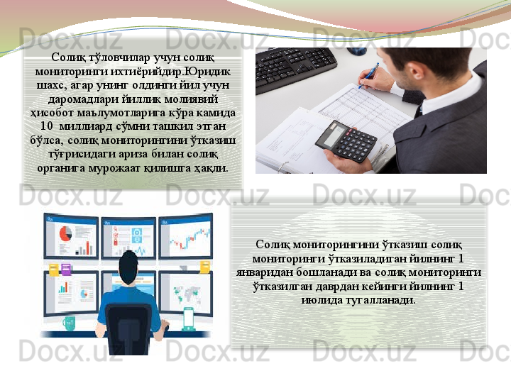 Солиқ тўловчилар учун солиқ 
мониторинги ихтиёрийдир.Юридик 
шахс, агар унинг олдинги йил учун 
даромадлари йиллик молиявий 
ҳисобот маълумотларига кўра камида 
10  миллиард сўмни ташкил этган 
бўлса, солиқ мониторингини ўтказиш 
тўғрисидаги ариза билан солиқ 
органига мурожаат қилишга ҳақли.
Солиқ мониторингини ўтказиш солиқ 
мониторинги ўтказиладиган йилнинг 1 
январидан бошланади ва солиқ мониторинги 
ўтказилган даврдан кейинги йилнинг 1 
июлида тугалланади.