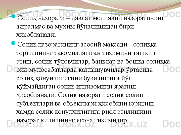 
Солиқ назорати – давлат молиявий назоратининг 
ажралмас ва муҳим йўналишидан бири 
ҳисобланади. 

Солиқ назоратининг асосий мақсади - солиққа 
тортишнинг такомиллашган тизимини ташкил 
этиш, солиқ тўловчилар, банклар ва бошқа солиққа 
оид муносабатларда қатнашувчилар ўртасида 
солиқ қонунчилигини бузилишига йўл 
қўймайдиган солиқ интизомини яратиш 
ҳисобланади .  Солиқ назорати солиқ солиш 
субъектлари ва объектлари ҳисобини юритиш 
ҳамда солиқ қонунчилигига риоя этилишини 
назорат қилишнинг ягона тизимидир.  