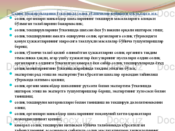 Солиқ текширувларини ўтказишда солиқ тўловчилар қуйидаги ҳуқуқларга эга:

солиқ органлари мансабдор шахсларининг текширув масалаларига алоқаси 
бўлмаган талабларини бажармаслик;

солиқ текширувларини ўтказишда шахсан ёки ўз вакили орқали иштирок этиш;

солиқ текширувини амалга оширувчи солиқ органларига солиқ тўғрисидаги 
қонун ҳужжатларининг ижросига тааллуқли масалалар бўйича тушунтиришлар 
бериш;

солиқ тўловчи талаб қилиб олинаётган ҳужжатларни солиқ органига тақдим 
этмасликка ҳақли, агар ушбу ҳужжатлар ёки уларнинг нусхалари олдин солиқ 
органларига олдинги ўтказилган камерал ёки сайёр солиқ текширувларида ёхуд 
солиқ мониторингини ўтказиш жараёнида тақдим этилган бўлса;

экспертни рад этиш ва экспертни ўзи кўрсатган шахслар орасидан тайинлаш 
тўғрисида илтимос қилиш;

солиқ органи мансабдор шахсининг рухсати билан экспертиза ўтказишда 
иштирок этиш ва экспертга тушунтиришлар бериш, экспертнинг хулосаси билан 
танишиш;

солиқ текшируви материаллари билан танишиш ва текширув далолатномасини 
олиш;

солиқ органлари мансабдор шахсларининг ноқонуний хатти-ҳаракатлари 
юзасидан шикоят қилиш;

камерал солиқ текшируви натижаси бўйича талабномада кўрсатилган 
тафовутларнинг асосномаси сифатида солиқ маслаҳатчилари ташкилотининг 
хулосасини тақдим этиш. 