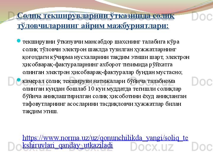 Солиқ текширувларини ўтказишда солиқ 
тўловчиларнинг айрим мажбуриятлари:

текширувни ўтказувчи мансабдор шахснинг талабига кўра 
солиқ тўловчи электрон шаклда тузилган ҳужжатларнинг 
қоғоздаги кўчирма нусхаларини тақдим этиши шарт, электрон 
ҳисобварақ-фактураларнинг ахборот тизимида рўйхатга 
олинган электрон ҳисобварақ-фактуралар бундан мустасно;   

камерал солиқ текшируви натижалари бўйича талабнома 
олинган кундан бошлаб 10 кун муддатда тегишли солиқлар 
бўйича аниқлаштирилган солиқ ҳисоботини ёхуд аниқланган 
тафовутларнинг асосларини тасдиқловчи ҳужжатлар билан 
тақдим этиш.
 
https://www.norma.uz/uz/qonunchilikda_yangi/soliq_te
kshiruvlari_qanday_utkaziladi 