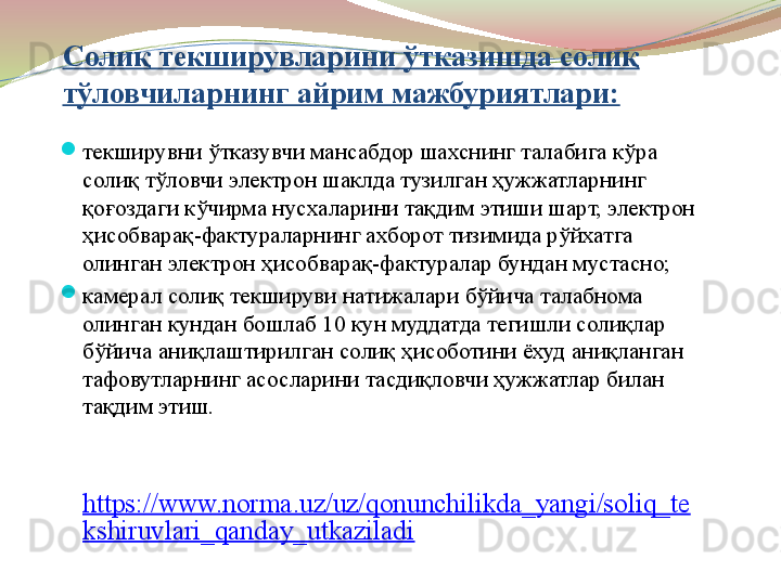 Солиқ текширувларини ўтказишда солиқ 
тўловчиларнинг айрим мажбуриятлари:
текширувни ўтказувчи мансабдор шахснинг талабига кўра 
солиқ тўловчи электрон шаклда тузилган ҳужжатларнинг 
қоғоздаги кўчирма нусхаларини тақдим этиши шарт, электрон 
ҳисобварақ-фактураларнинг ахборот тизимида рўйхатга 
олинган электрон ҳисобварақ-фактуралар бундан мустасно;   
камерал солиқ текшируви натижалари бўйича талабнома 
олинган кундан бошлаб 10 кун муддатда тегишли солиқлар 
бўйича аниқлаштирилган солиқ ҳисоботини ёхуд аниқланган 
тафовутларнинг асосларини тасдиқловчи ҳужжатлар билан 
тақдим этиш.
 
https://www.norma.uz/uz/qonunchilikda_yangi/soliq_te
kshiruvlari_qanday_utkaziladi