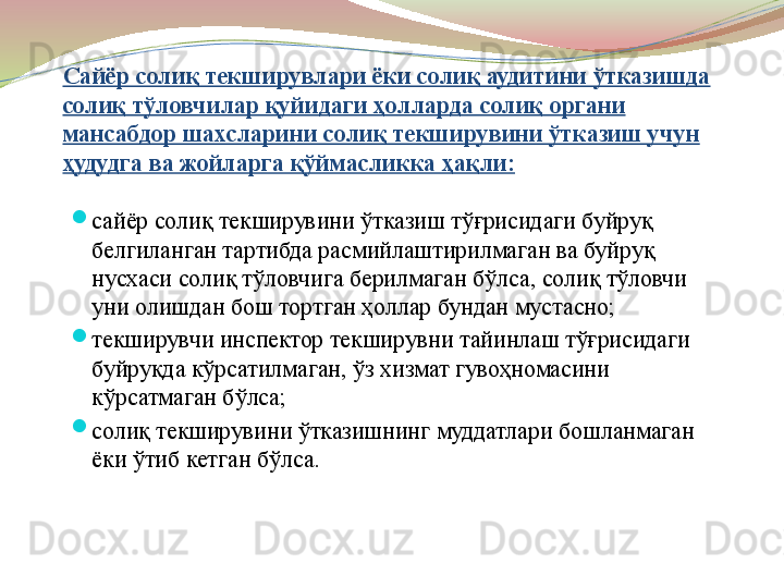 Сайёр солиқ текширувлари ёки солиқ аудитини ўтказишда 
солиқ тўловчилар қуйидаги ҳолларда солиқ органи 
мансабдор шахсларини солиқ текширувини ўтказиш учун 
ҳудудга ва жойларга қўймасликка ҳақли:

сайёр солиқ текширувини ўтказиш тўғрисидаги буйруқ 
белгиланган тартибда расмийлаштирилмаган ва буйруқ 
нусхаси солиқ тўловчига берилмаган бўлса, солиқ тўловчи 
уни олишдан бош тортган ҳоллар бундан мустасно;

текширувчи инспектор текширувни тайинлаш тўғрисидаги 
буйруқда кўрсатилмаган, ўз хизмат гувоҳномасини 
кўрсатмаган бўлса;

солиқ текширувини ўтказишнинг муддатлари бошланмаган 
ёки ўтиб кетган бўлса. 