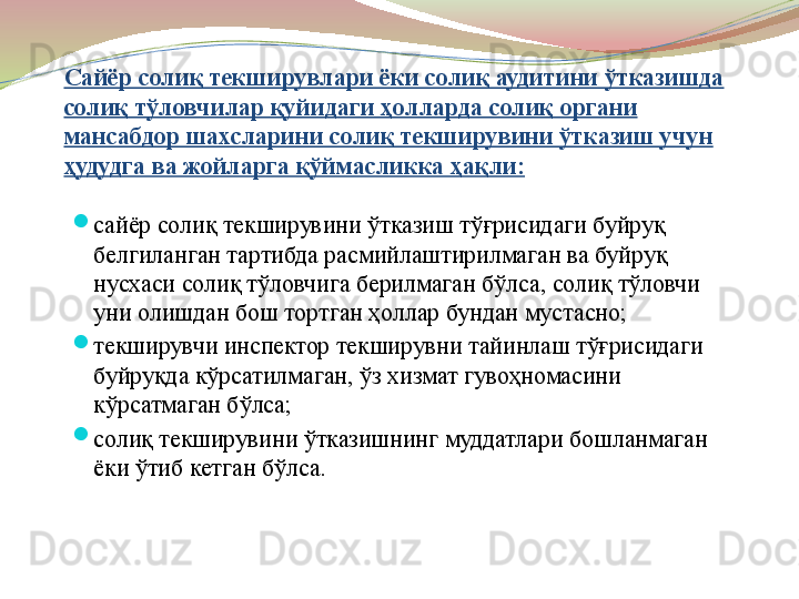 Сайёр солиқ текширувлари ёки солиқ аудитини ўтказишда 
солиқ тўловчилар қуйидаги ҳолларда солиқ органи 
мансабдор шахсларини солиқ текширувини ўтказиш учун 
ҳудудга ва жойларга қўймасликка ҳақли:
сайёр солиқ текширувини ўтказиш тўғрисидаги буйруқ 
белгиланган тартибда расмийлаштирилмаган ва буйруқ 
нусхаси солиқ тўловчига берилмаган бўлса, солиқ тўловчи 
уни олишдан бош тортган ҳоллар бундан мустасно;
текширувчи инспектор текширувни тайинлаш тўғрисидаги 
буйруқда кўрсатилмаган, ўз хизмат гувоҳномасини 
кўрсатмаган бўлса;
солиқ текширувини ўтказишнинг муддатлари бошланмаган 
ёки ўтиб кетган бўлса.