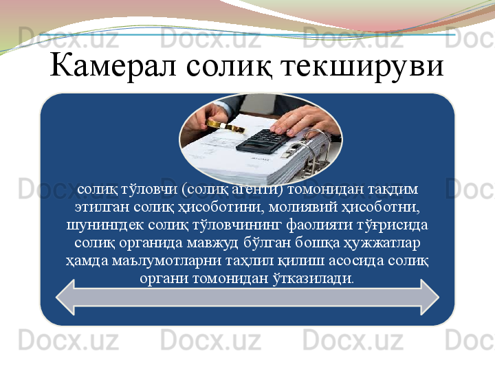 Камерал солиқ текшируви 
солиқ тўловчи (солиқ агенти) томонидан тақдим 
этилган солиқ ҳисоботини, молиявий ҳисоботни, 
шунингдек солиқ тўловчининг фаолияти тўғрисида 
солиқ органида мавжуд бўлган бошқа ҳужжатлар 
ҳамда маълумотларни таҳлил қилиш асосида солиқ 
органи томонидан ўтказилади. 