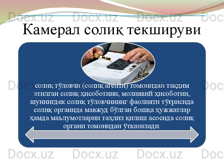 Камерал солиқ текшируви 
солиқ тўловчи (солиқ агенти) томонидан тақдим 
этилган солиқ ҳисоботини, молиявий ҳисоботни, 
шунингдек солиқ тўловчининг фаолияти тўғрисида 
солиқ органида мавжуд бўлган бошқа ҳужжатлар 
ҳамда маълумотларни таҳлил қилиш асосида солиқ 
органи томонидан ўтказилади.