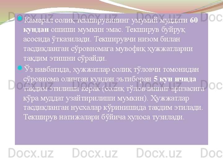 
Камерал солиқ текширувининг умумий муддати  60 
кундан  	
ошиши мумкин эмас. Текширув буйруқ 
асосида ўтказилади. Текширувчи низом билан 
тасдиқланган сўровномага мувофиқ ҳужжатларни 
тақдим этишни сўрайди. 

Ўз навбатида, ҳужжатлар солиқ тўловчи томонидан 
сўровнома олинган кундан эътиборан  5 кун ичида 
тақдим этилиши керак (солиқ тўловчининг аризасига 
кўра муддат узайтирилиши мумкин). Ҳужжатлар 
тасдиқланган нусхалар кўринишида тақдим этилади. 
Текширув натижалари бўйича хулоса тузилади. 