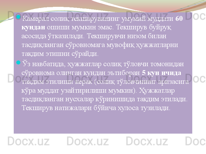 
Камерал солиқ текширувининг умумий муддати  60 
кундан  	
ошиши мумкин эмас. Текширув буйруқ 
асосида ўтказилади. Текширувчи низом билан 
тасдиқланган сўровномага мувофиқ ҳужжатларни 
тақдим этишни сўрайди. 
Ўз навбатида, ҳужжатлар солиқ тўловчи томонидан 
сўровнома олинган кундан эътиборан  5 кун ичида 
тақдим этилиши керак (солиқ тўловчининг аризасига 
кўра муддат узайтирилиши мумкин). Ҳужжатлар 
тасдиқланган нусхалар кўринишида тақдим этилади. 
Текширув натижалари бўйича хулоса тузилади.