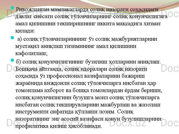 . 
Ривожланган мамлакатларда солиқ назорати соҳасидаги 
давлат сиёсати солиқ тўловчиларнинг солиқ қонунчилигига 
амал қилишини текширишнинг иккита мақсадига хизмат 
қилади:

  а) солиқ тўловчиларнининг ўз солиқ мажбуриятларини 
мустақил аниқлаш тизимининг амал қилишини 
кафолатлаш; 

б) солиқ қонунчилигининг бузилиш ҳолларини аниқлаш. 
Бошқача айтганда, солиқ идоралари солиқ назорати 
соҳасида ўз профессионал вазифаларини бажариш 
жараёнида виждонли солиқ тўловчиларга нисбатан ҳар 
томонлама ахборот ва бошқа томонлардан ёрдам бериши, 
солиқ қонунчилигини бузушга моил солиқ тўловчиларга 
нисбатан солиқ текширувларини мажбурлаш ва жазолаш 
инструменти сифатида қўллаши лозим. Солиқ 
назоратининг энг асосий вазифаси қонун бузулишларини 
профилатика қилиш ҳисобланади.   