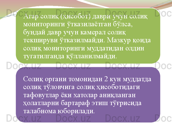 Агар солиқ (ҳисобот) даври учун солиқ 
мониторинги ўтказилаётган бўлса, 
бундай давр учун камерал солиқ 
текшируви ўтказилмайди. Мазкур қоида 
солиқ мониторинги муддатидан олдин 
тугатилганда қўлланилмайди.
Солиқ органи томонидан 2 кун муддатда 
солиқ тўловчига солиқ ҳисоботидаги 
тафовутлар ёки хатолар аниқланган 
ҳолатларни бартараф этиш тўғрисида 
талабнома юборилади. 