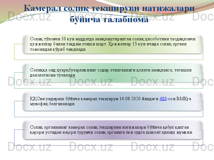 Камерал солиқ текшируви натижалари 
бўйича талабнома
Солиқ тўловчи 10 кун муддатда аниқлаштирилган солиқ ҳисоботини тасдиқловчи 
ҳужжатлар билан тақдим этиши шарт. Ҳужжатлар 15 кун ичида солиқ органи 
томонидан кўриб чиқилади.
Солиққа оид ҳуқуқбузарликнинг содир этилганлиги ҳолати аниқланса, тегишли 
далолатнома тузилади.
ҚҚСни ундириш бўйича камерал текширув 14.08.2020 йилдаги  489 -сон ВМҚга 
мувофиқ белгиланади.
Солиқ органининг камерал солиқ текшируви натижалари бўйича қабул қилган 
қарори устидан юқори турувчи солиқ органига ёки судга шикоят қилиш мумкин.         