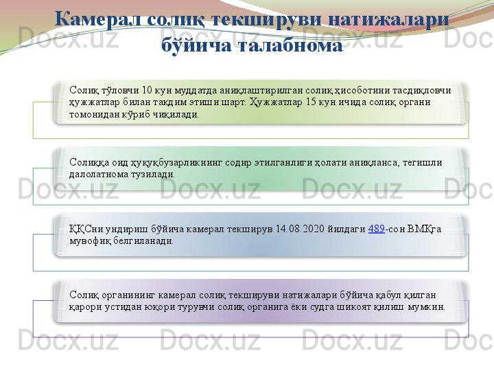 Камерал солиқ текшируви натижалари 
бўйича талабнома
Солиқ тўловчи 10 кун муддатда аниқлаштирилган солиқ ҳисоботини тасдиқловчи 
ҳужжатлар билан тақдим этиши шарт. Ҳужжатлар 15 кун ичида солиқ органи 
томонидан кўриб чиқилади.
Солиққа оид ҳуқуқбузарликнинг содир этилганлиги ҳолати аниқланса, тегишли 
далолатнома тузилади.
ҚҚСни ундириш бўйича камерал текширув 14.08.2020 йилдаги  489 -сон ВМҚга 
мувофиқ белгиланади.
Солиқ органининг камерал солиқ текшируви натижалари бўйича қабул қилган 
қарори устидан юқори турувчи солиқ органига ёки судга шикоят қилиш мумкин.