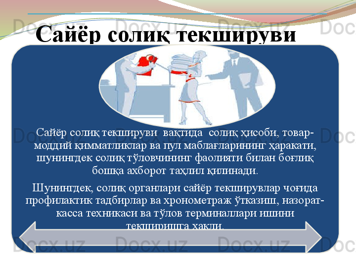 Сайёр солиқ текшируви
Сайёр солиқ текшируви  вақтида  солиқ ҳисоби, товар-
моддий қимматликлар ва пул маблағларининг ҳаракати, 
шунингдек солиқ тўловчининг фаолияти билан боғлиқ 
бошқа ахборот таҳлил қилинади.
Шунингдек, солиқ органлари сайёр текширувлар чоғида 
профилактик тадбирлар ва хронометраж ўтказиш, назорат-
касса техникаси ва тўлов терминаллари ишини 
текширишга ҳақли.