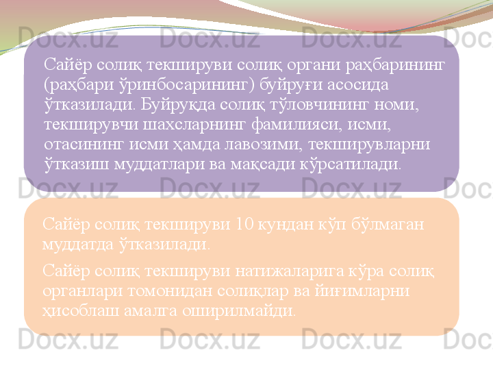 Сайёр солиқ текшируви солиқ органи раҳбарининг 
(раҳбари ўринбосарининг) буйруғи асосида 
ўтказилади. Буйруқда солиқ тўловчининг номи, 
текширувчи шахсларнинг фамилияси, исми, 
отасининг исми ҳамда лавозими, текширувларни 
ўтказиш муддатлари ва мақсади кўрсатилади.
Сайёр солиқ текшируви 10 кундан кўп бўлмаган 
муддатда ўтказилади.
Сайёр солиқ текшируви натижаларига кўра солиқ 
органлари томонидан солиқлар ва йиғимларни 
ҳисоблаш амалга оширилмайди. 