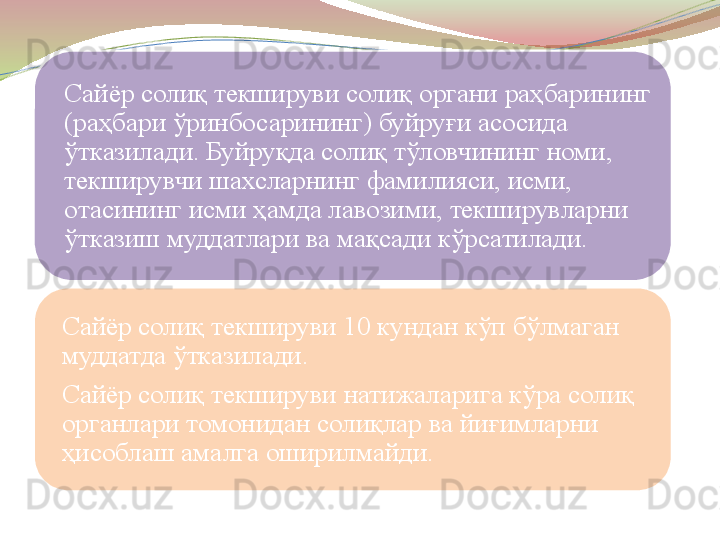 Сайёр солиқ текшируви солиқ органи раҳбарининг 
(раҳбари ўринбосарининг) буйруғи асосида 
ўтказилади. Буйруқда солиқ тўловчининг номи, 
текширувчи шахсларнинг фамилияси, исми, 
отасининг исми ҳамда лавозими, текширувларни 
ўтказиш муддатлари ва мақсади кўрсатилади.
Сайёр солиқ текшируви 10 кундан кўп бўлмаган 
муддатда ўтказилади.
Сайёр солиқ текшируви натижаларига кўра солиқ 
органлари томонидан солиқлар ва йиғимларни 
ҳисоблаш амалга оширилмайди.