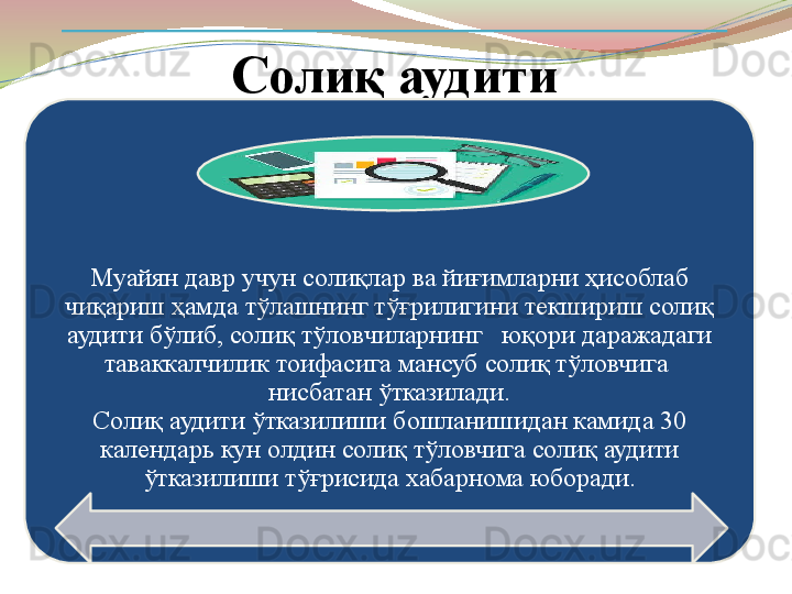 Солиқ аудити
Муайян давр учун солиқлар ва йиғимларни ҳисоблаб 
чиқариш ҳамда тўлашнинг тўғрилигини текшириш солиқ 
аудити б ў либ, соли қ тў ловчиларнинг   юқори даражадаги 
таваккалчилик тоифасига мансуб солиқ тўловчига  
нисбатан ўтказилади.
Солиқ аудити ўтказилиши бошланишидан камида 30 
календарь кун олдин солиқ тўловчига солиқ аудити 
ўтказилиши тўғрисида хабарнома юборади. 