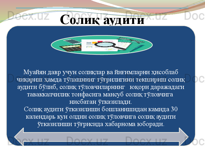 Солиқ аудити
Муайян давр учун солиқлар ва йиғимларни ҳисоблаб 
чиқариш ҳамда тўлашнинг тўғрилигини текшириш солиқ 
аудити б ў либ, соли қ тў ловчиларнинг   юқори даражадаги 
таваккалчилик тоифасига мансуб солиқ тўловчига  
нисбатан ўтказилади.
Солиқ аудити ўтказилиши бошланишидан камида 30 
календарь кун олдин солиқ тўловчига солиқ аудити 
ўтказилиши тўғрисида хабарнома юборади.