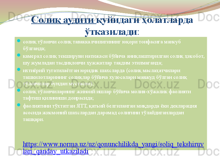 Солиқ аудити  қуйидаги ҳолатларда 
ўтказилади :

солиқ тўловчи солиқ таваккалчилигининг юқори тоифасига мансуб 
бўлганда;

камерал солиқ текшируви натижаси бўйича аниқлаштирилган солиқ ҳисобот, 
шу жумладан тасдиқловчи ҳужжатлар тақдим этилмаганда;

ихтиёрий тугатилаётган юридик шахсларда (солиқ маслаҳатчилари 
ташкилотларининг солиқлар бўйича хулосалари мавжуд бўлган солиқ 
тўловчилар бундан мустасно);

солиқ тўловчиларнинг жиноий ишлар бўйича молия-хўжалик фаолияти 
тафтиш қилиниши доирасида;

фаолиятини тўхтатган ЯТТ, қатъий белгиланган миқдорда ёки декларация 
асосида жисмоний шахслардан даромад солиғини тўлайдиганлардан 
ташқари.
 
https://www.norma.uz/uz/qonunchilikda_yangi/soliq_tekshiruv
lari_qanday_utkaziladi 