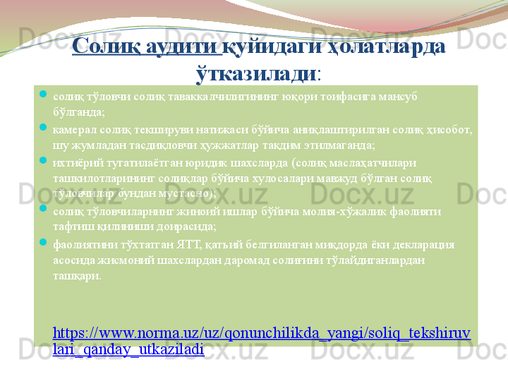 Солиқ аудити  қуйидаги ҳолатларда 
ўтказилади :
солиқ тўловчи солиқ таваккалчилигининг юқори тоифасига мансуб 
бўлганда;
камерал солиқ текшируви натижаси бўйича аниқлаштирилган солиқ ҳисобот, 
шу жумладан тасдиқловчи ҳужжатлар тақдим этилмаганда;
ихтиёрий тугатилаётган юридик шахсларда (солиқ маслаҳатчилари 
ташкилотларининг солиқлар бўйича хулосалари мавжуд бўлган солиқ 
тўловчилар бундан мустасно);
солиқ тўловчиларнинг жиноий ишлар бўйича молия-хўжалик фаолияти 
тафтиш қилиниши доирасида;
фаолиятини тўхтатган ЯТТ, қатъий белгиланган миқдорда ёки декларация 
асосида жисмоний шахслардан даромад солиғини тўлайдиганлардан 
ташқари.
 
https://www.norma.uz/uz/qonunchilikda_yangi/soliq_tekshiruv
lari_qanday_utkaziladi