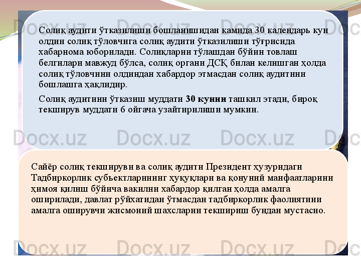 Солиқ аудити ўтказилиши бошланишидан камида 30 календарь кун 
олдин солиқ тўловчига солиқ аудити ўтказилиши тўғрисида 
хабарнома юборилади. Солиқларни тўлашдан бўйин товлаш 
белгилари мавжуд бўлса, солиқ органи ДСҚ билан келишган ҳолда 
солиқ тўловчини олдиндан хабардор этмасдан солиқ аудитини 
бошлашга ҳақлидир.
Солиқ аудитини ўтказиш муддати  30 кунни  	ташкил этади, бироқ 
текширув муддати 6 ойгача узайтирилиши мумкин.
Сайёр солиқ текшируви ва солиқ аудити Президент ҳузуридаги 
Тадбиркорлик субъектларининг ҳуқуқлари ва қонуний манфаатларини 
ҳимоя қилиш бўйича вакилни хабардор қилган ҳолда амалга 
оширилади, давлат рўйхатидан ўтмасдан тадбиркорлик фаолиятини 
амалга оширувчи жисмоний шахсларни текшириш бундан мустасно. 