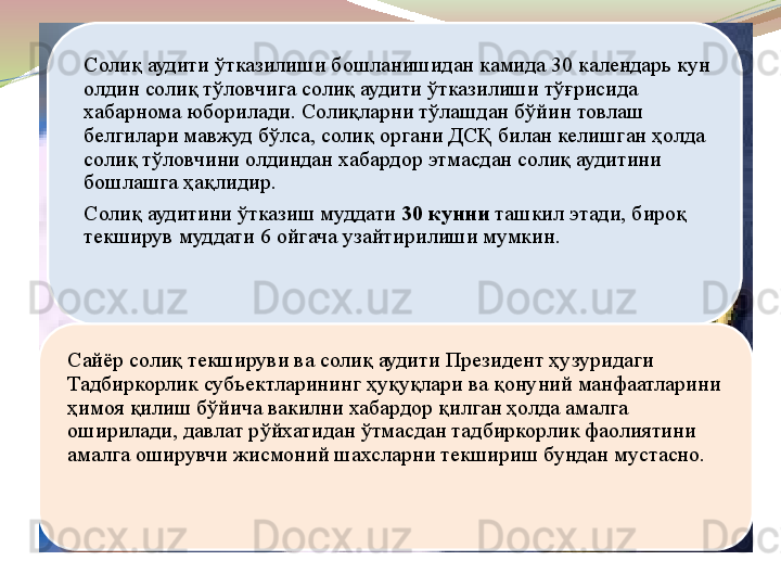 Солиқ аудити ўтказилиши бошланишидан камида 30 календарь кун 
олдин солиқ тўловчига солиқ аудити ўтказилиши тўғрисида 
хабарнома юборилади. Солиқларни тўлашдан бўйин товлаш 
белгилари мавжуд бўлса, солиқ органи ДСҚ билан келишган ҳолда 
солиқ тўловчини олдиндан хабардор этмасдан солиқ аудитини 
бошлашга ҳақлидир.
Солиқ аудитини ўтказиш муддати  30 кунни  	ташкил этади, бироқ 
текширув муддати 6 ойгача узайтирилиши мумкин.
Сайёр солиқ текшируви ва солиқ аудити Президент ҳузуридаги 
Тадбиркорлик субъектларининг ҳуқуқлари ва қонуний манфаатларини 
ҳимоя қилиш бўйича вакилни хабардор қилган ҳолда амалга 
оширилади, давлат рўйхатидан ўтмасдан тадбиркорлик фаолиятини 
амалга оширувчи жисмоний шахсларни текшириш бундан мустасно.