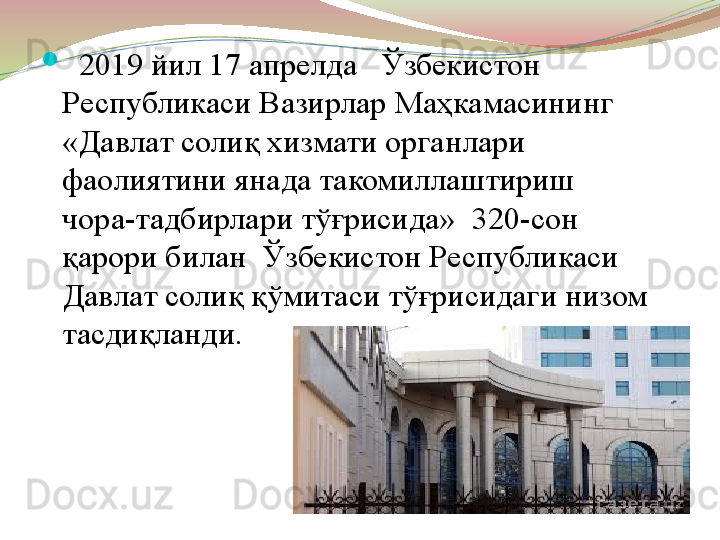 
   2019 йил 17 апрелда   Ўзбекистон 
Республикаси Вазирлар Маҳкамасининг 
«Давлат солиқ хизмати органлари 
фаолиятини янада такомиллаштириш 
чора-тадбирлари тўғрисида»    320-сон  
қарори билан  Ўзбекистон Республикаси 
Давлат солиқ қўмитаси тўғрисидаги низом 
тасдиқланди. 